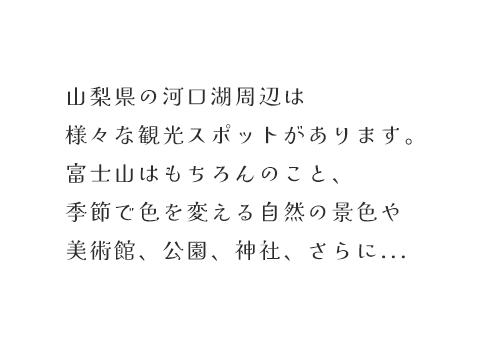 山梨県の河口湖周辺は様々な観光スポットがあります。富士山はもちろんのこと、季節で色を変える自然の景色や美術館、公園、神社、さらに・・・